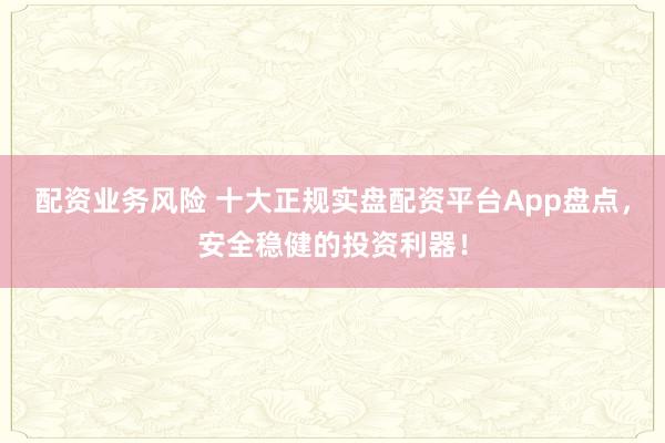 配资业务风险 十大正规实盘配资平台App盘点，安全稳健的投资利器！