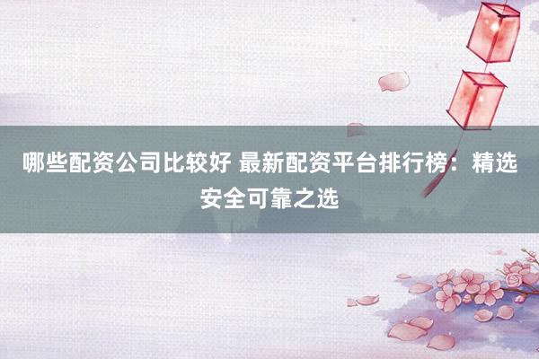 哪些配资公司比较好 最新配资平台排行榜：精选安全可靠之选