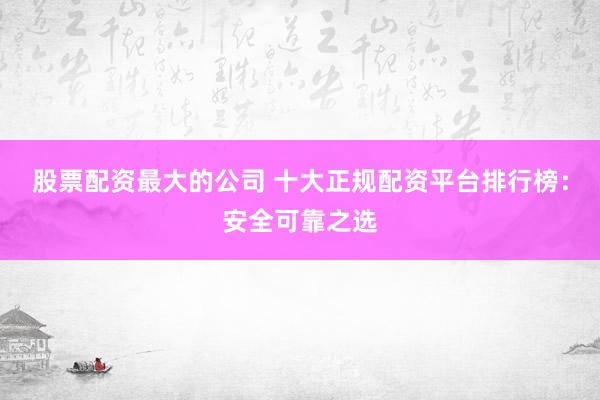股票配资最大的公司 十大正规配资平台排行榜：安全可靠之选