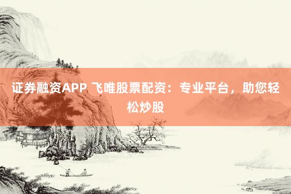 证券融资APP 飞唯股票配资：专业平台，助您轻松炒股
