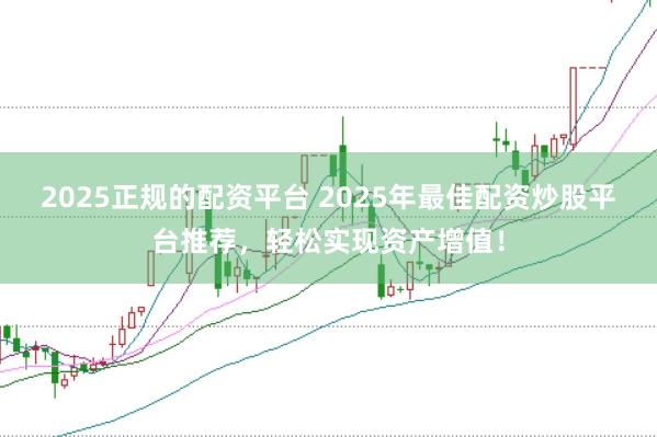 2025正规的配资平台 2025年最佳配资炒股平台推荐，轻松实现资产增值！