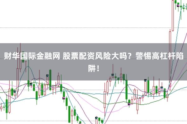 财华国际金融网 股票配资风险大吗？警惕高杠杆陷阱！
