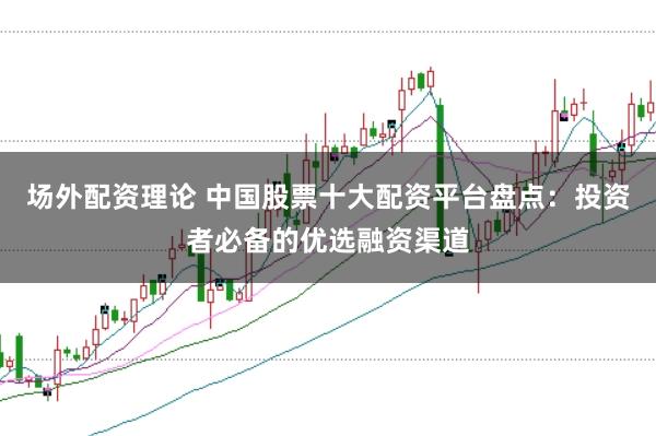 场外配资理论 中国股票十大配资平台盘点：投资者必备的优选融资渠道