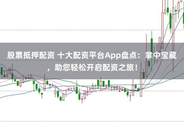股票抵押配资 十大配资平台App盘点：掌中宝藏，助您轻松开启配资之旅！