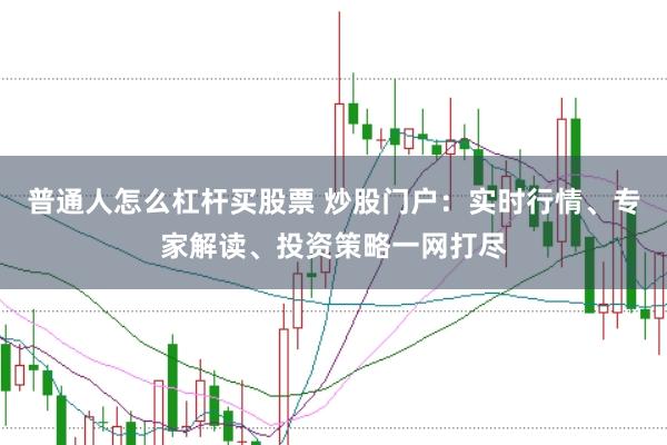 普通人怎么杠杆买股票 炒股门户：实时行情、专家解读、投资策略一网打尽