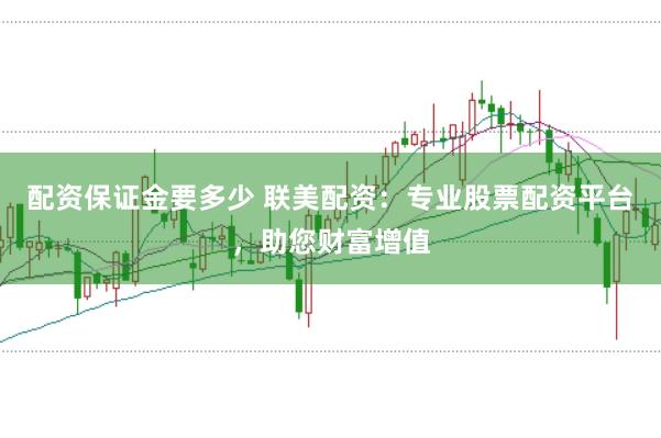 配资保证金要多少 联美配资：专业股票配资平台，助您财富增值