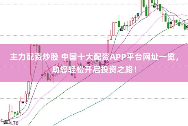 主力配资炒股 中国十大配资APP平台网址一览，助您轻松开启投资之路！