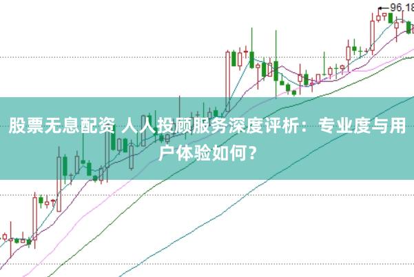 股票无息配资 人人投顾服务深度评析：专业度与用户体验如何？