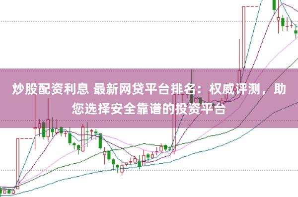 炒股配资利息 最新网贷平台排名：权威评测，助您选择安全靠谱的投资平台