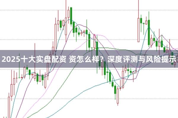 2025十大实盘配资 资怎么样？深度评测与风险提示