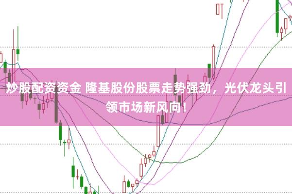炒股配资资金 隆基股份股票走势强劲，光伏龙头引领市场新风向！