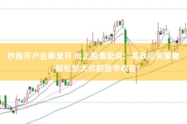 炒股开户去哪里开 线上股票配资：高效投资策略，轻松放大你的股市收益！