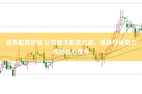 证券配资炒股 公司加大配资力度，增持行动助力市场信心提升