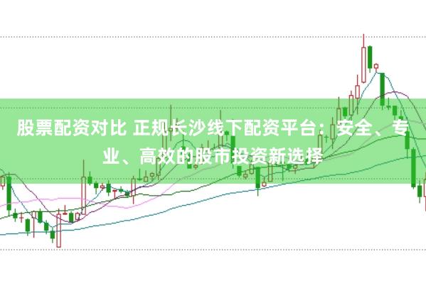 股票配资对比 正规长沙线下配资平台：安全、专业、高效的股市投资新选择