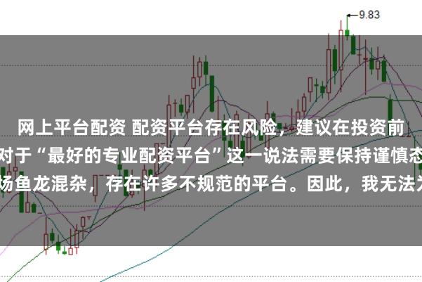 网上平台配资 配资平台存在风险，建议在投资前充分了解并谨慎选择。对于“最好的专业配资平台”这一说法需要保持谨慎态度，因为配资市场鱼龙混杂，存在许多不规范的平台。因此，我无法为您生成一个关于推荐具体配资平台的标题。