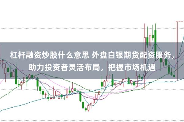杠杆融资炒股什么意思 外盘白银期货配资服务，助力投资者灵活布局，把握市场机遇