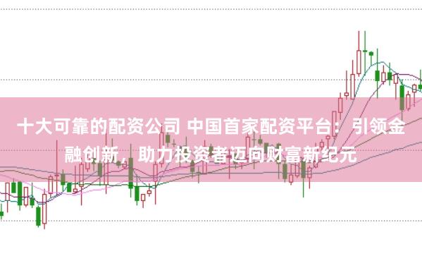 十大可靠的配资公司 中国首家配资平台：引领金融创新，助力投资者迈向财富新纪元