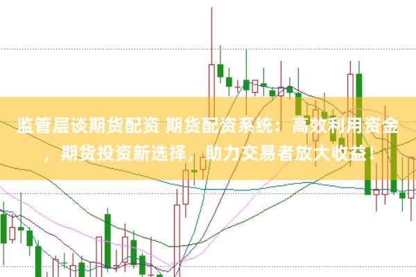 监管层谈期货配资 期货配资系统：高效利用资金，期货投资新选择，助力交易者放大收益！