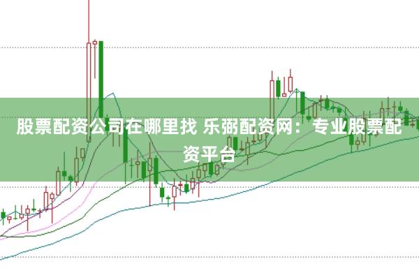 股票配资公司在哪里找 乐弼配资网：专业股票配资平台