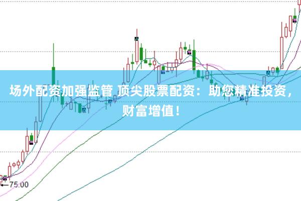 场外配资加强监管 顶尖股票配资：助您精准投资，财富增值！