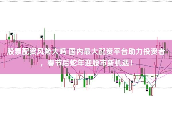 股票配资风险大吗 国内最大配资平台助力投资者，春节后蛇年迎股市新机遇！