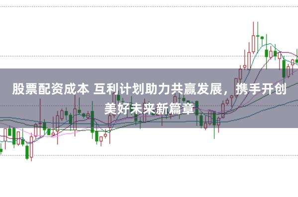 股票配资成本 互利计划助力共赢发展，携手开创美好未来新篇章