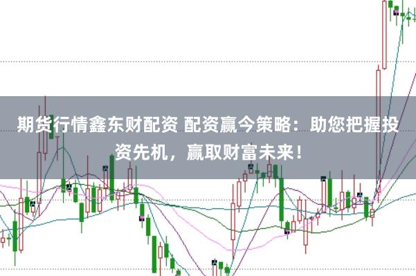 期货行情鑫东财配资 配资赢今策略：助您把握投资先机，赢取财富未来！