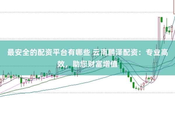 最安全的配资平台有哪些 云南鹏泽配资：专业高效，助您财富增值