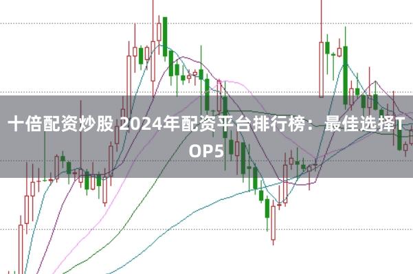 十倍配资炒股 2024年配资平台排行榜：最佳选择TOP5