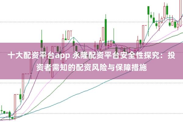 十大配资平台app 永隆配资平台安全性探究：投资者需知的配资风险与保障措施