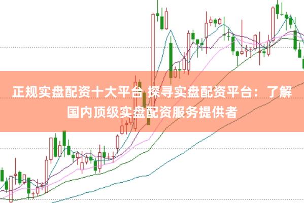 正规实盘配资十大平台 探寻实盘配资平台：了解国内顶级实盘配资服务提供者