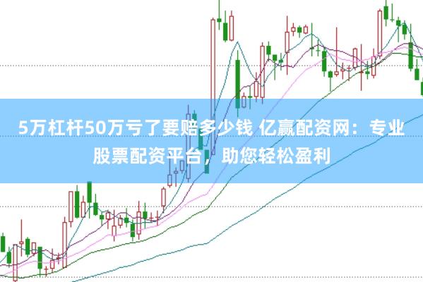 5万杠杆50万亏了要赔多少钱 亿赢配资网：专业股票配资平台，助您轻松盈利