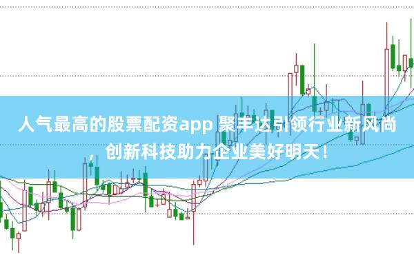 人气最高的股票配资app 聚丰达引领行业新风尚，创新科技助力企业美好明天！