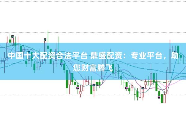 中国十大配资合法平台 鼎盛配资：专业平台，助您财富腾飞