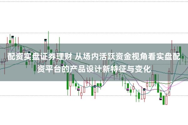 配资实盘证券理财 从场内活跃资金视角看实盘配资平台的产品设计新特征与变化