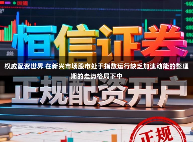 权威配资世界 在新兴市场股市处于指数运行缺乏加速动能的整理期的走势格局下中