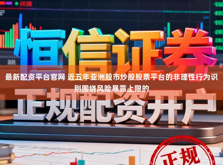 最新配资平台官网 近五年亚洲股市炒股股票平台的非理性行为识别围绕风险暴露上限的