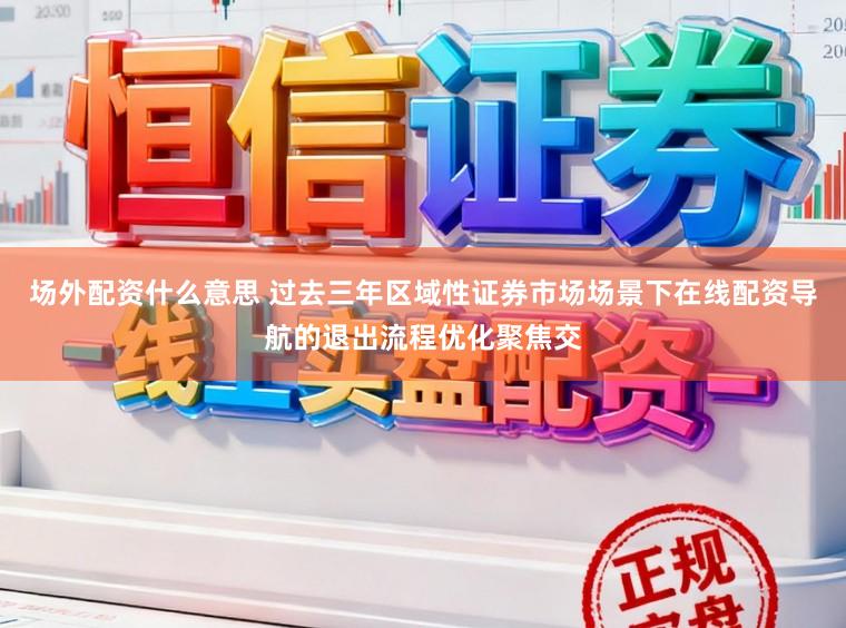 场外配资什么意思 过去三年区域性证券市场场景下在线配资导航的退出流程优化聚焦交