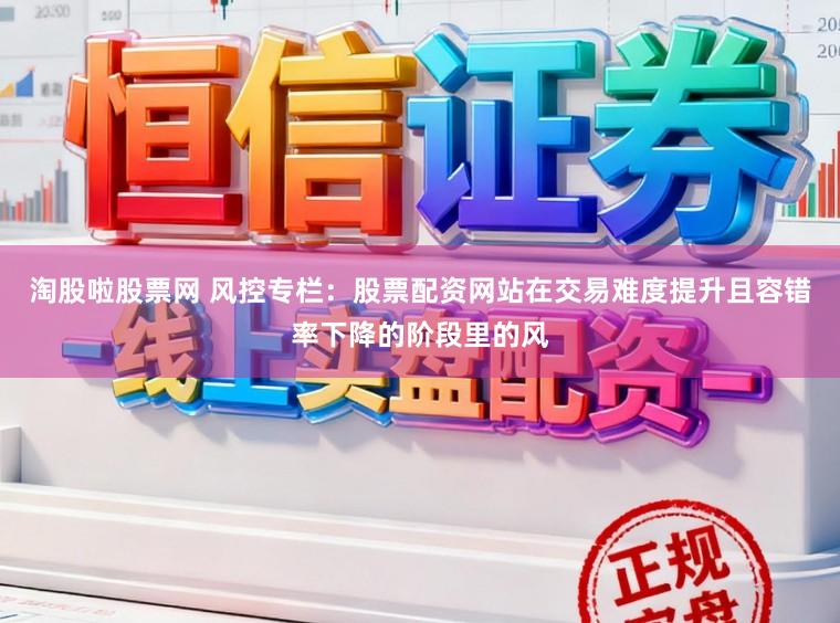 淘股啦股票网 风控专栏：股票配资网站在交易难度提升且容错率下降的阶段里的风