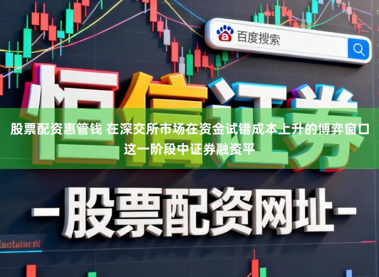 股票配资惠管钱 在深交所市场在资金试错成本上升的博弈窗口这一阶段中证券融资平