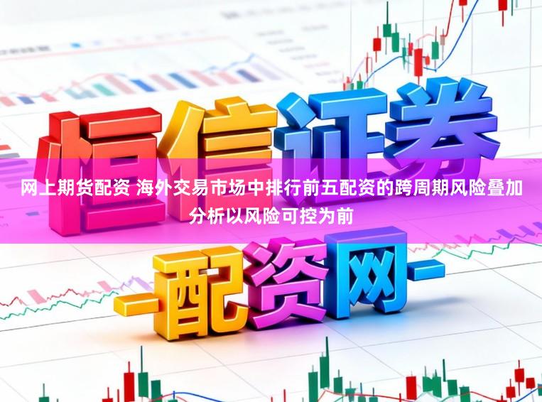 网上期货配资 海外交易市场中排行前五配资的跨周期风险叠加分析以风险可控为前