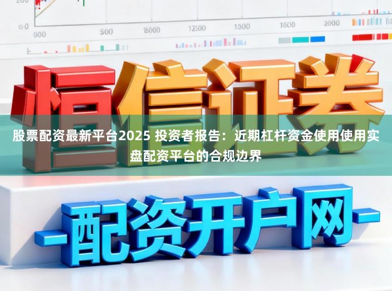 股票配资最新平台2025 投资者报告：近期杠杆资金使用使用实盘配资平台的合规边界