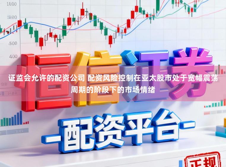 证监会允许的配资公司 配资风险控制在亚太股市处于宽幅震荡周期的阶段下的市场情绪
