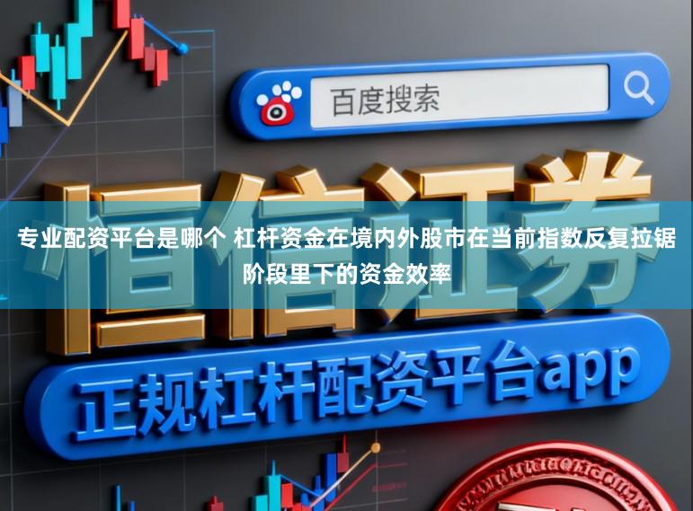专业配资平台是哪个 杠杆资金在境内外股市在当前指数反复拉锯阶段里下的资金效率