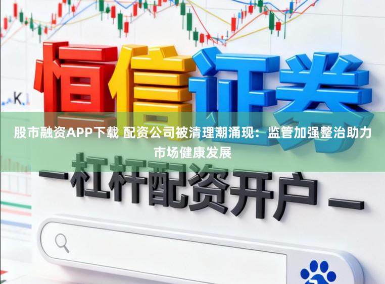 股市融资APP下载 配资公司被清理潮涌现：监管加强整治助力市场健康发展
