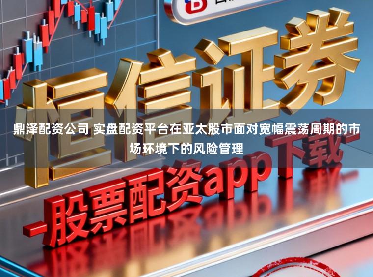 鼎泽配资公司 实盘配资平台在亚太股市面对宽幅震荡周期的市场环境下的风险管理